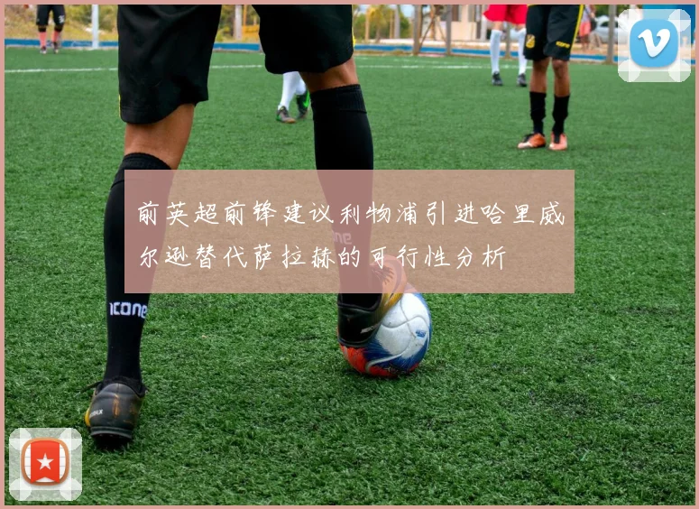 前英超前锋建议利物浦引进哈里威尔逊替代萨拉赫的可行性分析