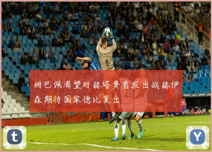 姆巴佩渴望对赫塔费首发出战赫伊森期待国家德比复出