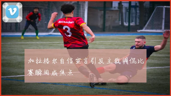 加拉格尔自信宣言引发主裁调侃比赛瞬间成焦点