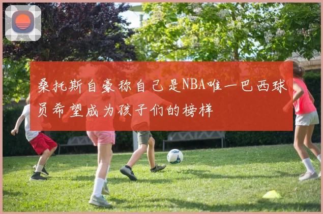 桑托斯自豪称自己是NBA唯一巴西球员希望成为孩子们的榜样