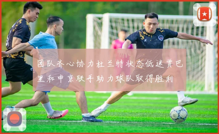 团队齐心协力杜兰特状态低迷贾巴里和申京联手助力球队取得胜利