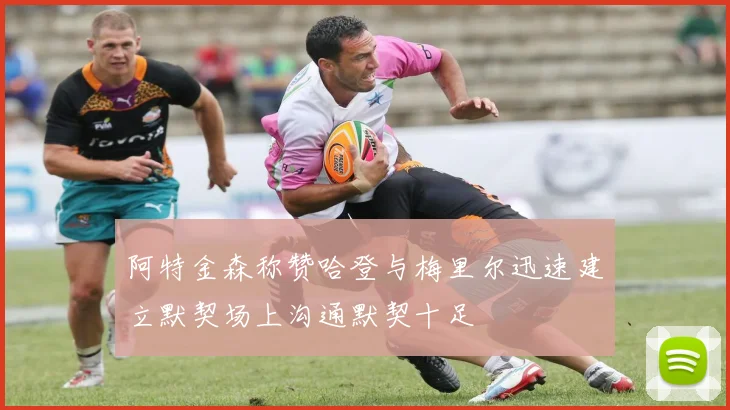 阿特金森称赞哈登与梅里尔迅速建立默契场上沟通默契十足