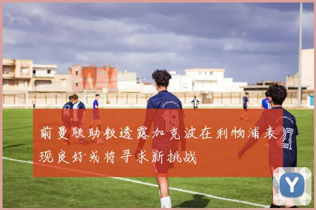 前曼联助教透露加克波在利物浦表现良好或将寻求新挑战