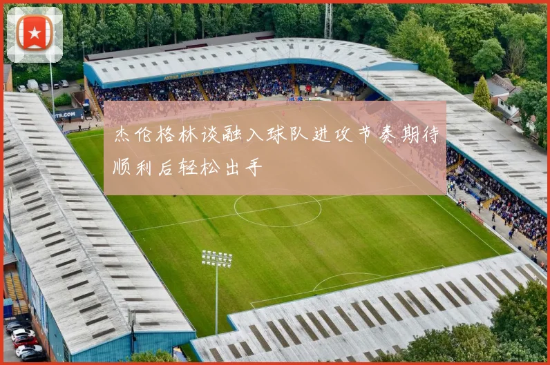 杰伦格林谈融入球队进攻节奏期待顺利后轻松出手
