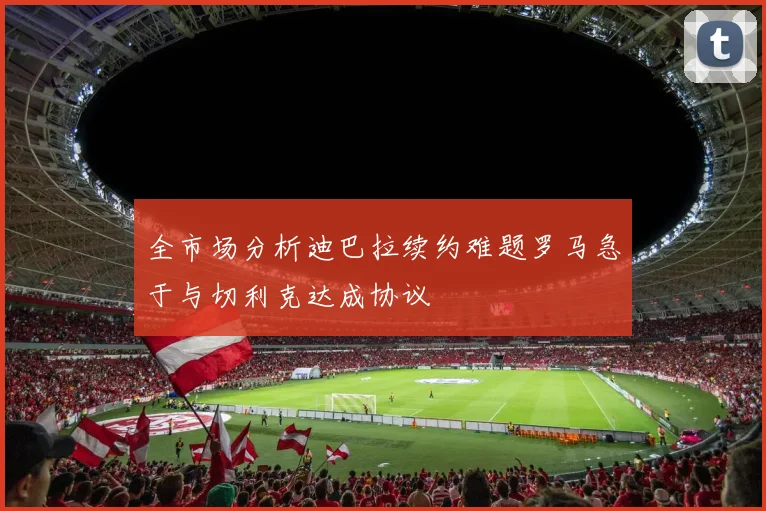 全市场分析迪巴拉续约难题罗马急于与切利克达成协议