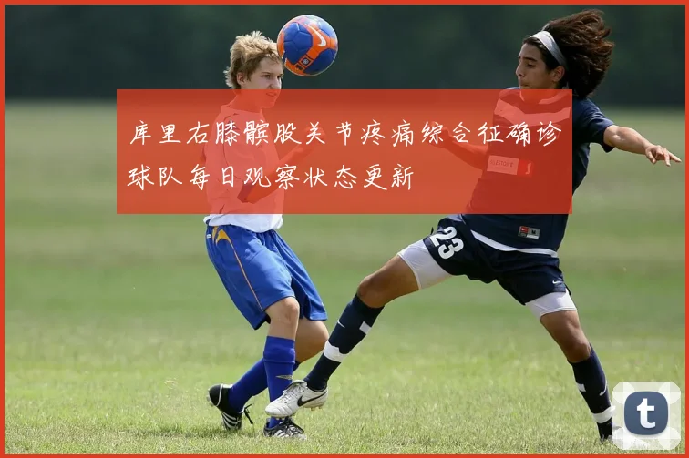 库里右膝髌股关节疼痛综合征确诊球队每日观察状态更新
