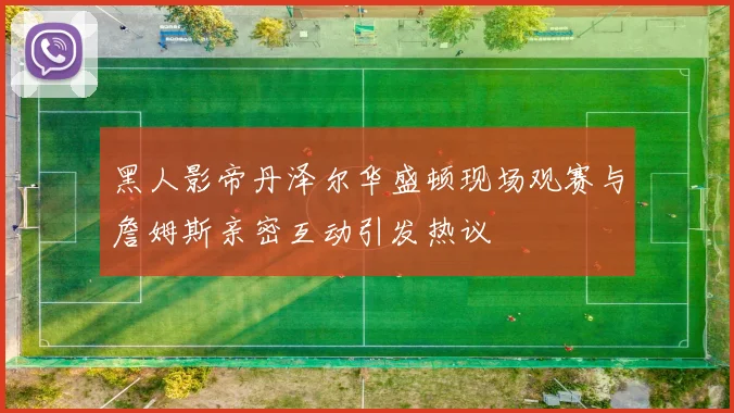 黑人影帝丹泽尔华盛顿现场观赛与詹姆斯亲密互动引发热议