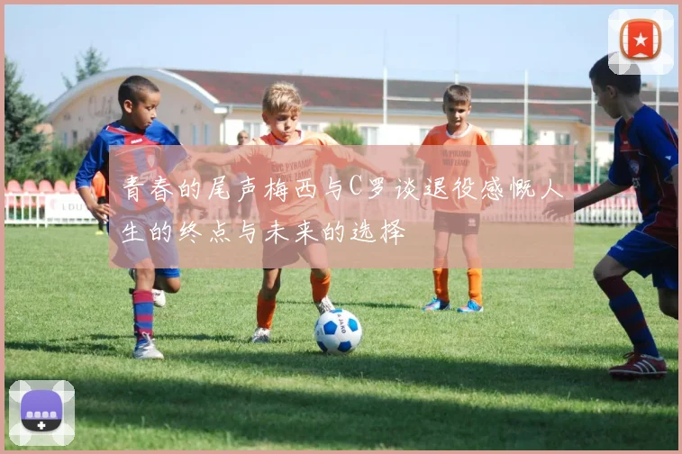 青春的尾声梅西与C罗谈退役感慨人生的终点与未来的选择