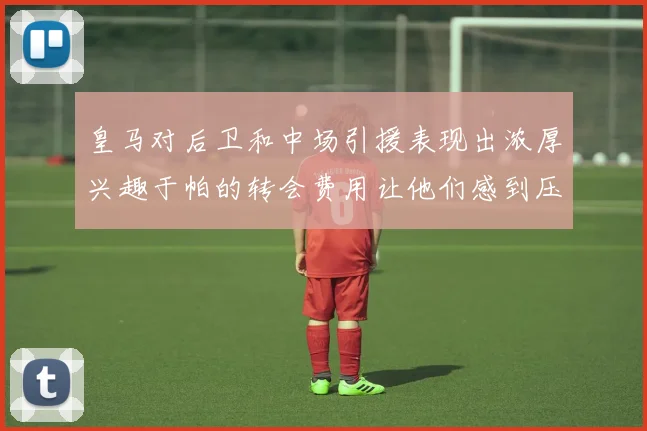 皇马对后卫和中场引援表现出浓厚兴趣于帕的转会费用让他们感到压力