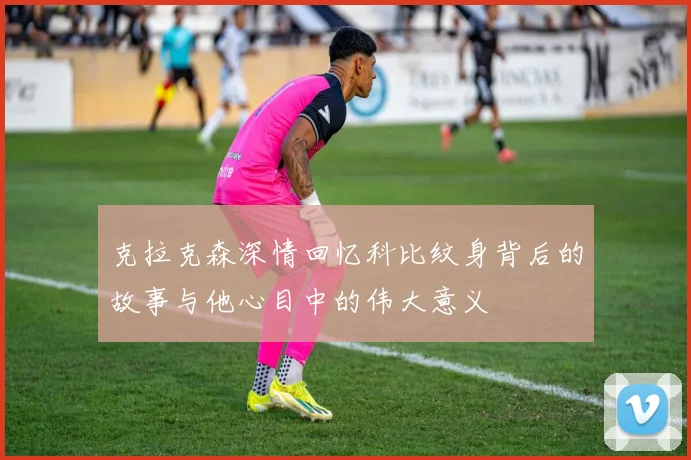 克拉克森深情回忆科比纹身背后的故事与他心目中的伟大意义