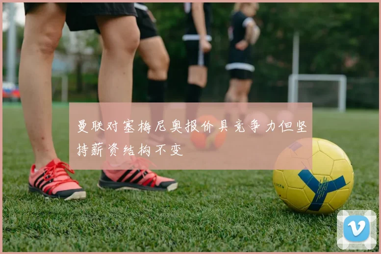 曼联对塞梅尼奥报价具竞争力但坚持薪资结构不变