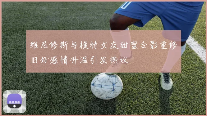 维尼修斯与模特女友甜蜜合影重修旧好感情升温引发热议