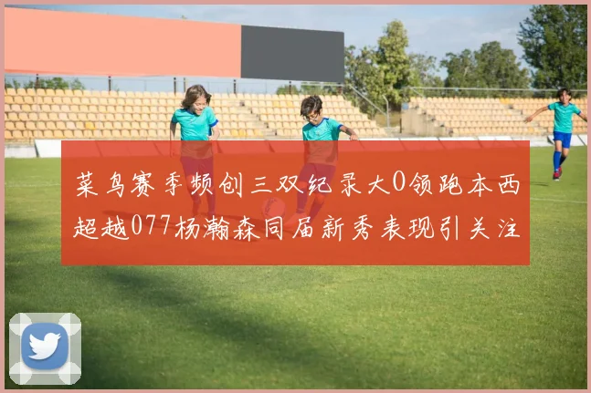 菜鸟赛季频创三双纪录大O领跑本西超越077杨瀚森同届新秀表现引关注