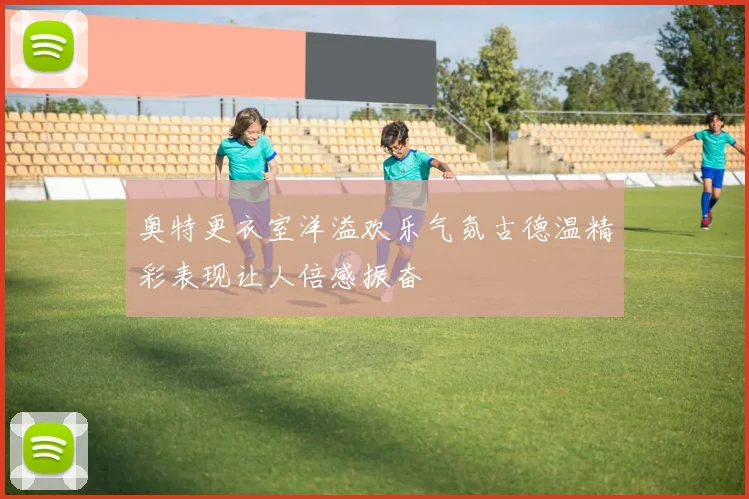 奥特更衣室洋溢欢乐气氛古德温精彩表现让人倍感振奋