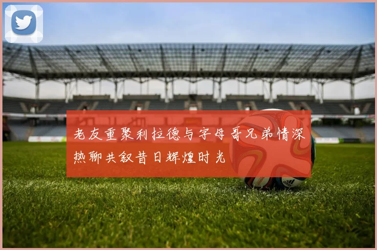 老友重聚利拉德与字母哥兄弟情深热聊共叙昔日辉煌时光