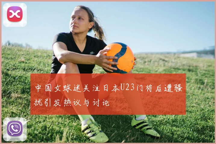中国女球迷关注日本U23门将后遭骚扰引发热议与讨论