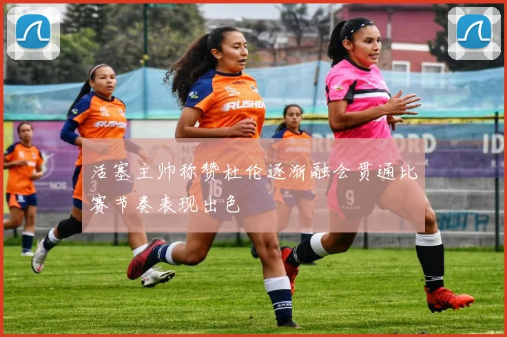 活塞主帅称赞杜伦逐渐融会贯通比赛节奏表现出色