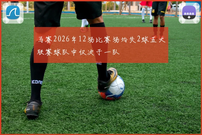 马赛2026年12场比赛场均失2球五大联赛球队中仅次于一队