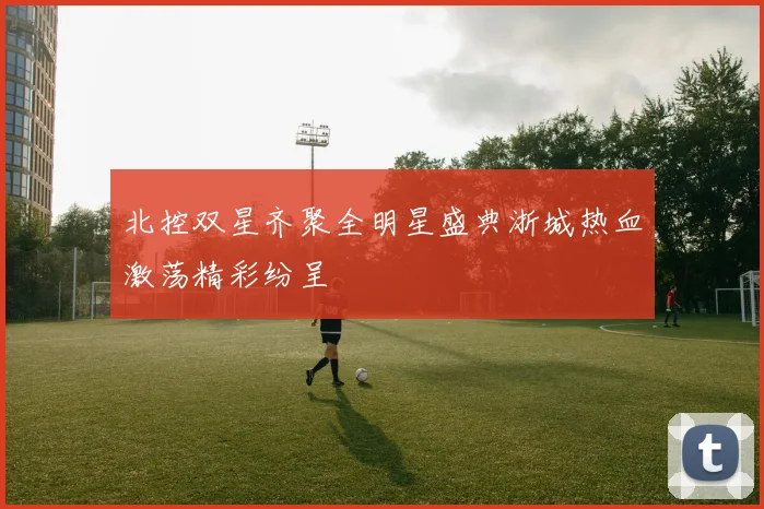 北控双星齐聚全明星盛典浙城热血激荡精彩纷呈