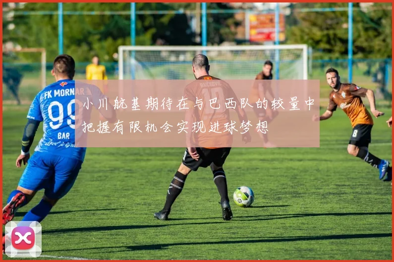 小川航基期待在与巴西队的较量中把握有限机会实现进球梦想