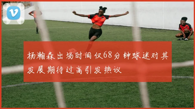杨瀚森出场时间仅68分钟球迷对其发展期待过高引发热议