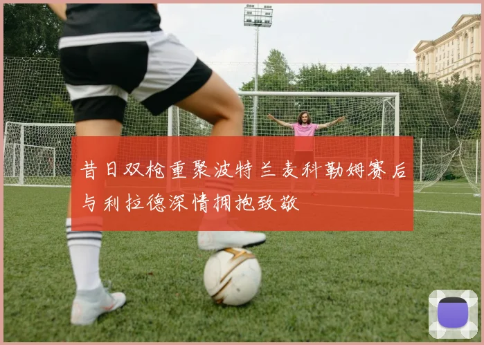 昔日双枪重聚波特兰麦科勒姆赛后与利拉德深情拥抱致敬